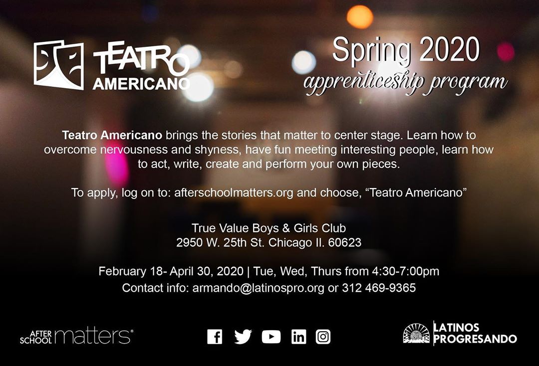 Teatro Americano brings the stories that matter to center stage. Learn how to act, write, create, and preform your own pieces in the Teatro Americano Spring Theater Apprenticeship program. To apply log on to afterschoolmatters.org and choose Teatro Americano.
—————–
*For more information, contact armando@latinospro.org or (312) 469- 9365.